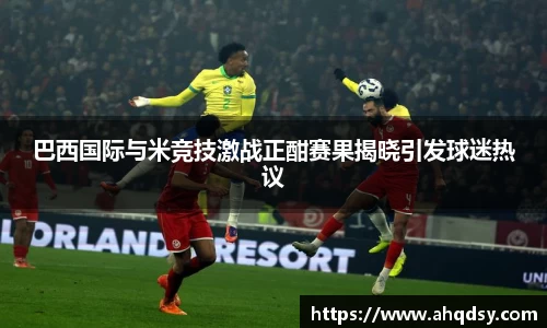 巴西国际与米竞技激战正酣赛果揭晓引发球迷热议