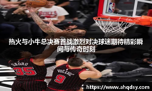 热火与小牛总决赛首战激烈对决球迷期待精彩瞬间与传奇时刻