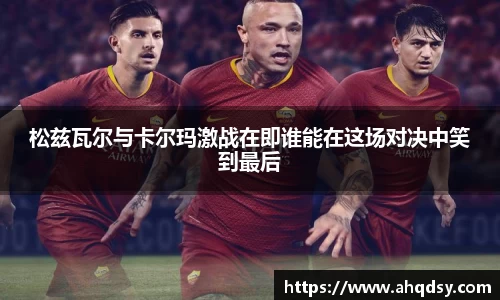松兹瓦尔与卡尔玛激战在即谁能在这场对决中笑到最后